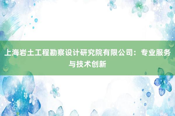 上海岩土工程勘察设计研究院有限公司：专业服务与技术创新